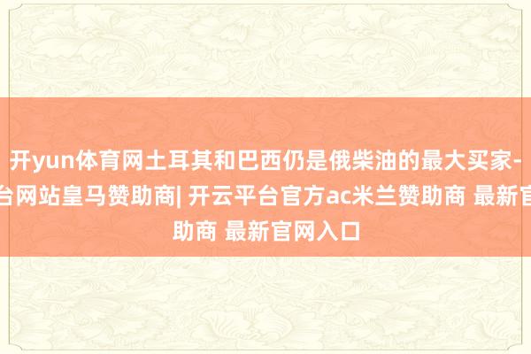 开yun体育网土耳其和巴西仍是俄柴油的最大买家-开云平台网站皇马赞助商| 开云平台官方ac米兰赞助商 最新官网入口