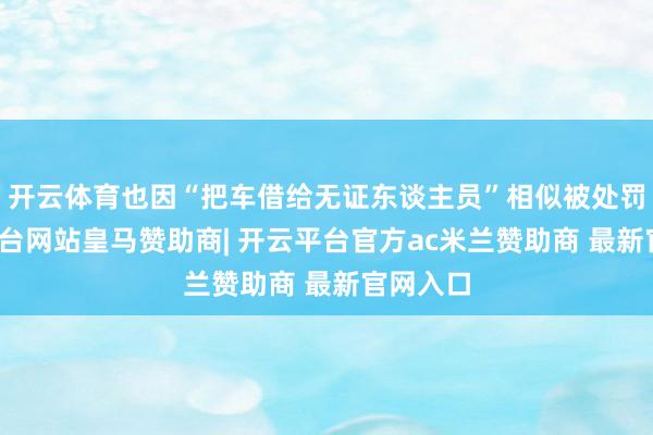 开云体育也因“把车借给无证东谈主员”相似被处罚-开云平台网站皇马赞助商| 开云平台官方ac米兰赞助商 最新官网入口