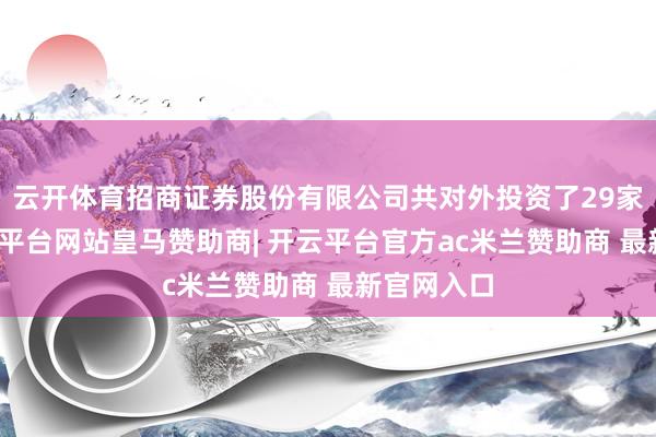 云开体育招商证券股份有限公司共对外投资了29家企业-开云平台网站皇马赞助商| 开云平台官方ac米兰赞助商 最新官网入口