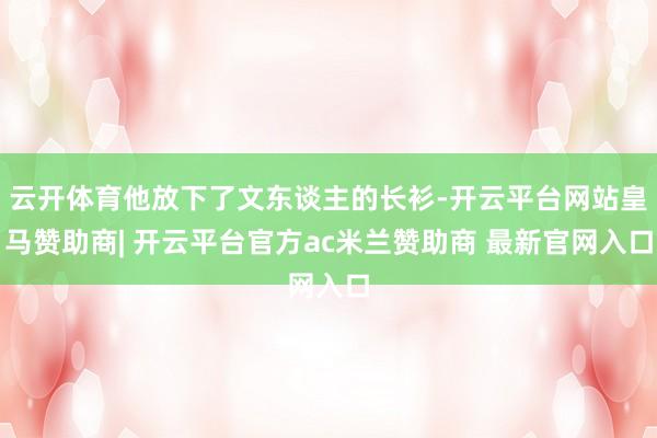 云开体育他放下了文东谈主的长衫-开云平台网站皇马赞助商| 开云平台官方ac米兰赞助商 最新官网入口