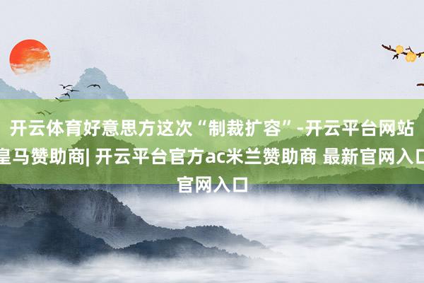 开云体育好意思方这次“制裁扩容”-开云平台网站皇马赞助商| 开云平台官方ac米兰赞助商 最新官网入口