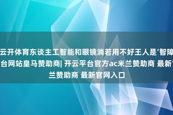 云开体育东谈主工智能和眼镜淌若用不好王人是‘智障’-开云平台网站皇马赞助商| 开云平台官方ac米兰赞助商 最新官网入口