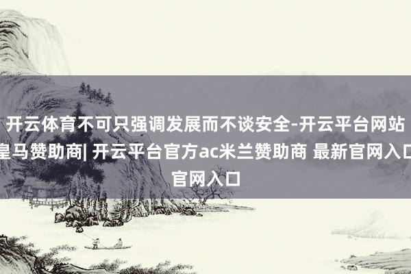 开云体育不可只强调发展而不谈安全-开云平台网站皇马赞助商| 开云平台官方ac米兰赞助商 最新官网入口