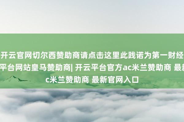 开云官网切尔西赞助商请点击这里此践诺为第一财经原创-开云平台网站皇马赞助商| 开云平台官方ac米兰赞助商 最新官网入口