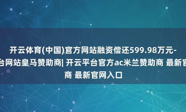 开云体育(中国)官方网站融资偿还599.98万元-开云平台网站皇马赞助商| 开云平台官方ac米兰赞助商 最新官网入口