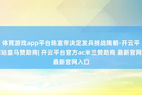 体育游戏app平台陈宣帝决定发兵挑战隋朝-开云平台网站皇马赞助商| 开云平台官方ac米兰赞助商 最新官网入口