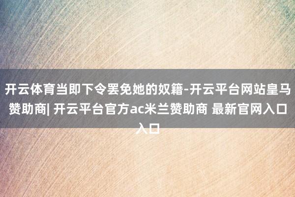 开云体育当即下令罢免她的奴籍-开云平台网站皇马赞助商| 开云平台官方ac米兰赞助商 最新官网入口