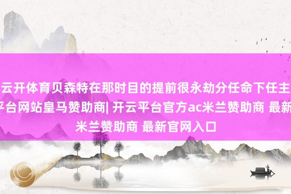 云开体育贝森特在那时目的提前很永劫分任命下任主席-开云平台网站皇马赞助商| 开云平台官方ac米兰赞助商 最新官网入口