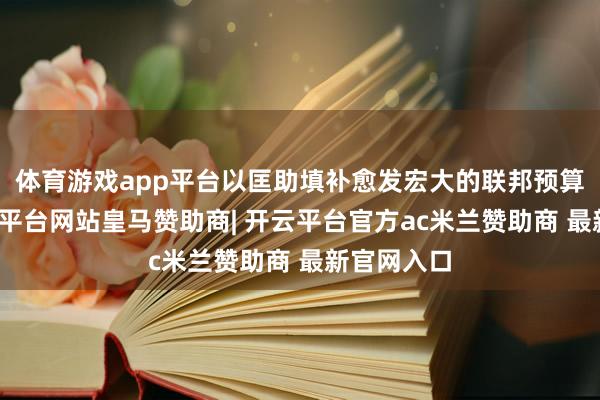 体育游戏app平台以匡助填补愈发宏大的联邦预算赤字-开云平台网站皇马赞助商| 开云平台官方ac米兰赞助商 最新官网入口
