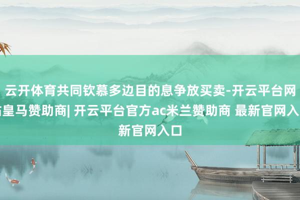 云开体育共同钦慕多边目的息争放买卖-开云平台网站皇马赞助商| 开云平台官方ac米兰赞助商 最新官网入口