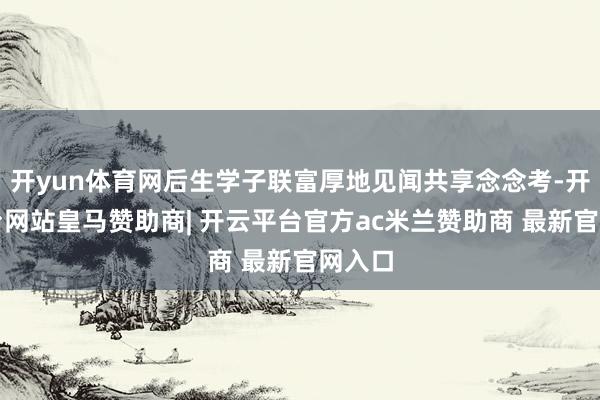 开yun体育网后生学子联富厚地见闻共享念念考-开云平台网站皇马赞助商| 开云平台官方ac米兰赞助商 最新官网入口