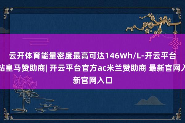 云开体育能量密度最高可达146Wh/L-开云平台网站皇马赞助商| 开云平台官方ac米兰赞助商 最新官网入口