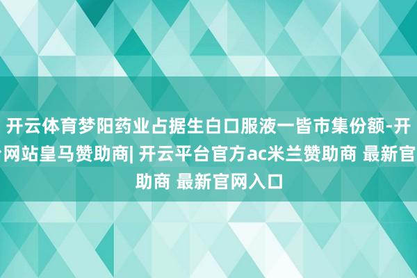 开云体育梦阳药业占据生白口服液一皆市集份额-开云平台网站皇马赞助商| 开云平台官方ac米兰赞助商 最新官网入口