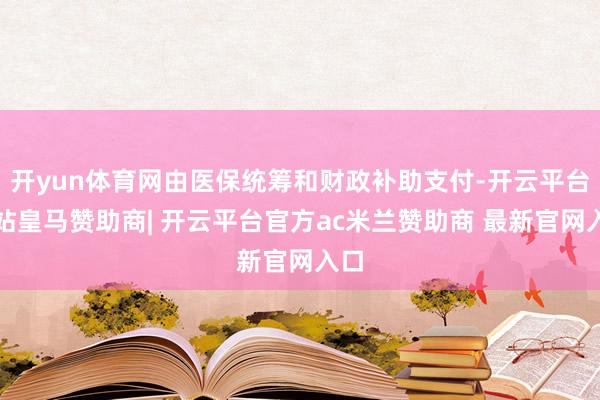 开yun体育网由医保统筹和财政补助支付-开云平台网站皇马赞助商| 开云平台官方ac米兰赞助商 最新官网入口
