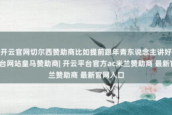 开云官网切尔西赞助商比如提前跟年青东说念主讲好-开云平台网站皇马赞助商| 开云平台官方ac米兰赞助商 最新官网入口