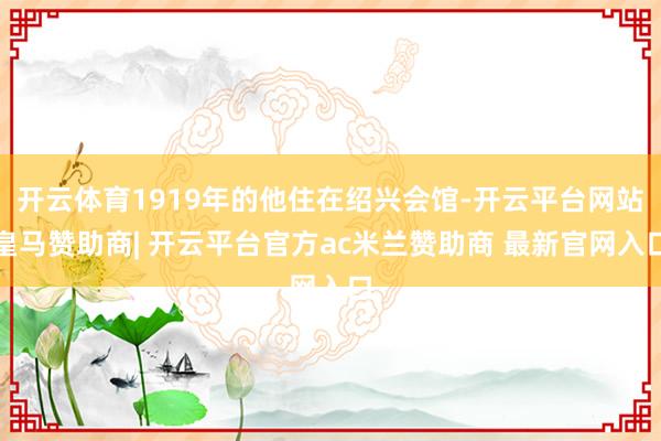 开云体育1919年的他住在绍兴会馆-开云平台网站皇马赞助商| 开云平台官方ac米兰赞助商 最新官网入口