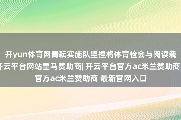 开yun体育网青耘实施队坚捏将体育检会与阅读栽培融入课堂-开云平台网站皇马赞助商| 开云平台官方ac米兰赞助商 最新官网入口
