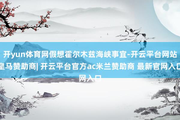 开yun体育网假想霍尔木兹海峡事宜-开云平台网站皇马赞助商| 开云平台官方ac米兰赞助商 最新官网入口