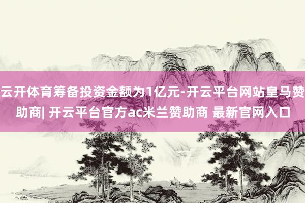 云开体育筹备投资金额为1亿元-开云平台网站皇马赞助商| 开云平台官方ac米兰赞助商 最新官网入口