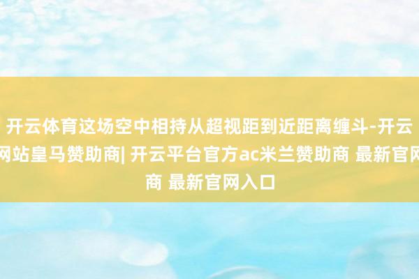 开云体育这场空中相持从超视距到近距离缠斗-开云平台网站皇马赞助商| 开云平台官方ac米兰赞助商 最新官网入口