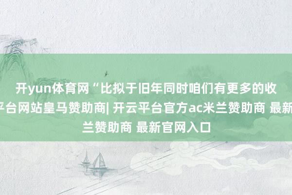 开yun体育网　　“比拟于旧年同时咱们有更多的收入-开云平台网站皇马赞助商| 开云平台官方ac米兰赞助商 最新官网入口