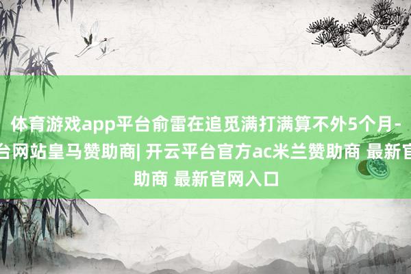 体育游戏app平台俞雷在追觅满打满算不外5个月-开云平台网站皇马赞助商| 开云平台官方ac米兰赞助商 最新官网入口