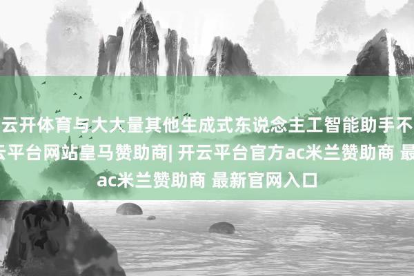云开体育与大大量其他生成式东说念主工智能助手不同的是-开云平台网站皇马赞助商| 开云平台官方ac米兰赞助商 最新官网入口