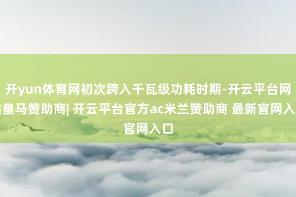 开yun体育网初次跨入千瓦级功耗时期-开云平台网站皇马赞助商| 开云平台官方ac米兰赞助商 最新官网入口