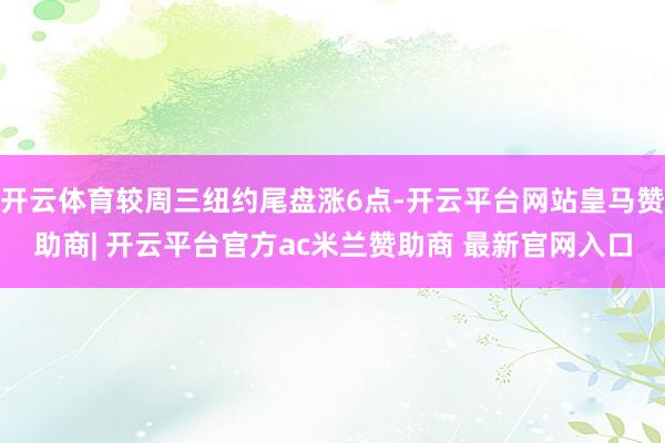 开云体育较周三纽约尾盘涨6点-开云平台网站皇马赞助商| 开云平台官方ac米兰赞助商 最新官网入口