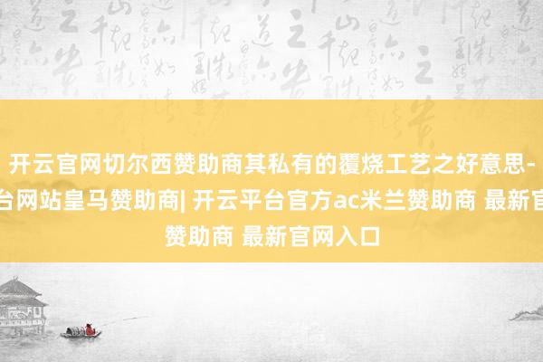 开云官网切尔西赞助商其私有的覆烧工艺之好意思-开云平台网站皇马赞助商| 开云平台官方ac米兰赞助商 最新官网入口