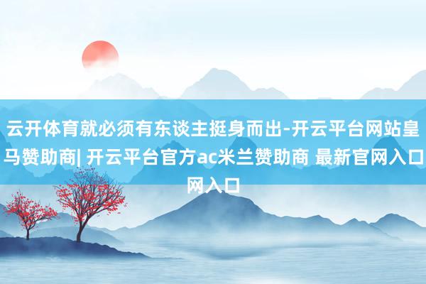 云开体育就必须有东谈主挺身而出-开云平台网站皇马赞助商| 开云平台官方ac米兰赞助商 最新官网入口