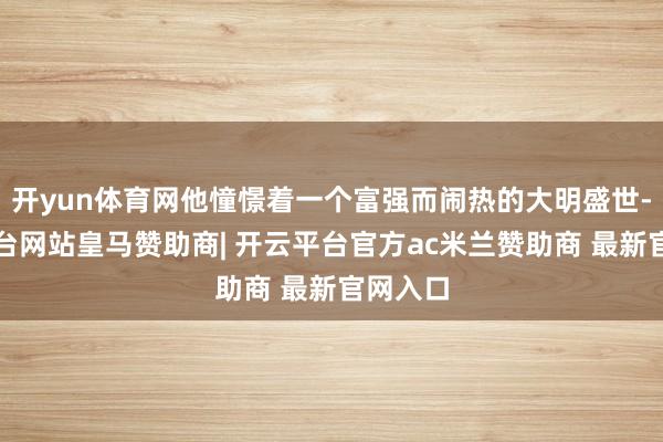 开yun体育网他憧憬着一个富强而闹热的大明盛世-开云平台网站皇马赞助商| 开云平台官方ac米兰赞助商 最新官网入口
