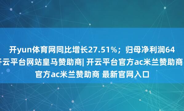 开yun体育网同比增长27.51%；归母净利润6412.11万元-开云平台网站皇马赞助商| 开云平台官方ac米兰赞助商 最新官网入口