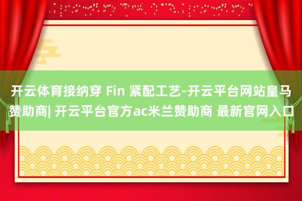 开云体育接纳穿 Fin 紧配工艺-开云平台网站皇马赞助商| 开云平台官方ac米兰赞助商 最新官网入口