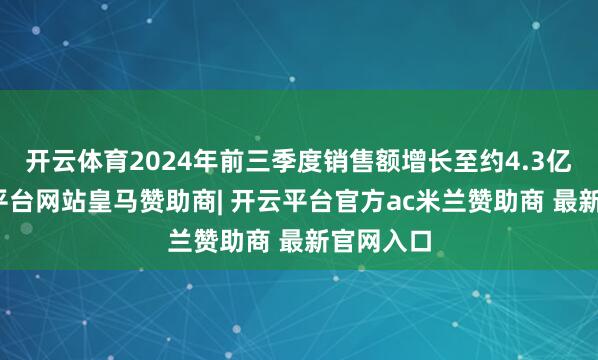 开云体育2024年前三季度销售额增长至约4.3亿元-开云平台网站皇马赞助商| 开云平台官方ac米兰赞助商 最新官网入口
