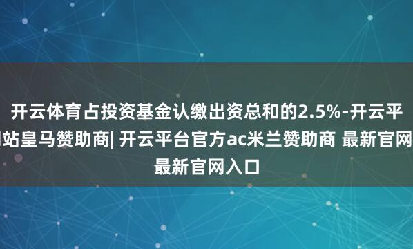 开云体育占投资基金认缴出资总和的2.5%-开云平台网站皇马赞助商| 开云平台官方ac米兰赞助商 最新官网入口