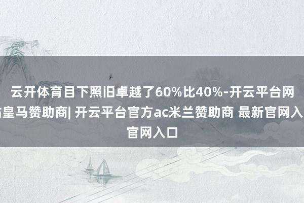 云开体育目下照旧卓越了60%比40%-开云平台网站皇马赞助商| 开云平台官方ac米兰赞助商 最新官网入口