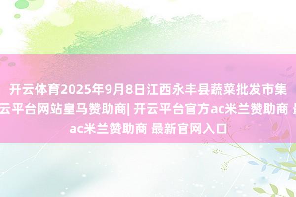 开云体育2025年9月8日江西永丰县蔬菜批发市集价钱行情-开云平台网站皇马赞助商| 开云平台官方ac米兰赞助商 最新官网入口