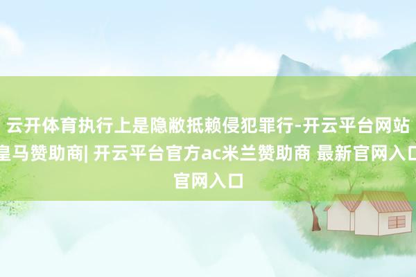 云开体育执行上是隐敝抵赖侵犯罪行-开云平台网站皇马赞助商| 开云平台官方ac米兰赞助商 最新官网入口