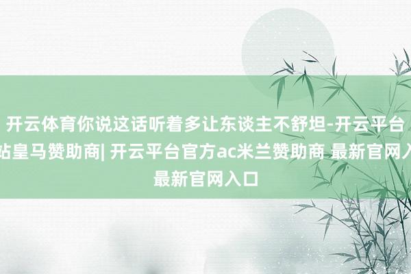 开云体育你说这话听着多让东谈主不舒坦-开云平台网站皇马赞助商| 开云平台官方ac米兰赞助商 最新官网入口