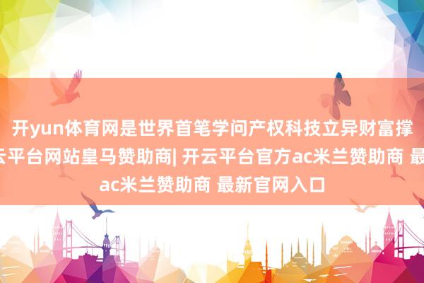 开yun体育网是世界首笔学问产权科技立异财富撑执证券-开云平台网站皇马赞助商| 开云平台官方ac米兰赞助商 最新官网入口