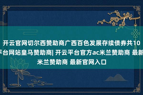 开云官网切尔西赞助商广西百色发展存续债券共10只-开云平台网站皇马赞助商| 开云平台官方ac米兰赞助商 最新官网入口