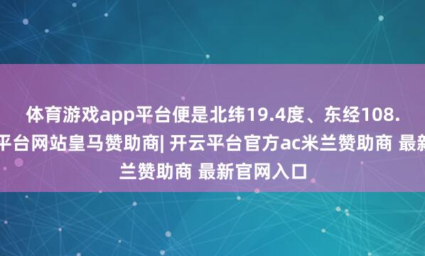 体育游戏app平台便是北纬19.4度、东经108.5度-开云平台网站皇马赞助商| 开云平台官方ac米兰赞助商 最新官网入口