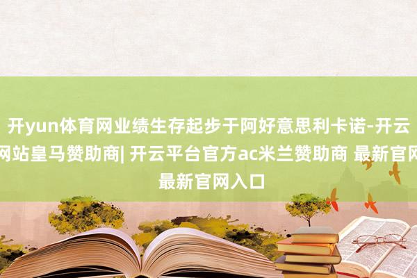 开yun体育网业绩生存起步于阿好意思利卡诺-开云平台网站皇马赞助商| 开云平台官方ac米兰赞助商 最新官网入口
