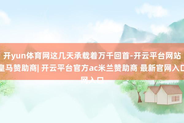 开yun体育网这几天承载着万千回首-开云平台网站皇马赞助商| 开云平台官方ac米兰赞助商 最新官网入口