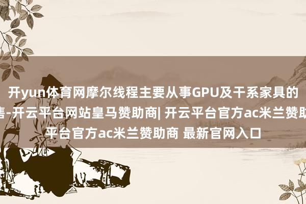 开yun体育网摩尔线程主要从事GPU及干系家具的研发、缱绻和销售-开云平台网站皇马赞助商| 开云平台官方ac米兰赞助商 最新官网入口
