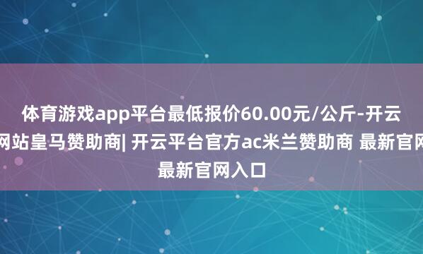 体育游戏app平台最低报价60.00元/公斤-开云平台网站皇马赞助商| 开云平台官方ac米兰赞助商 最新官网入口
