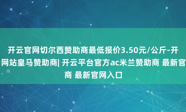 开云官网切尔西赞助商最低报价3.50元/公斤-开云平台网站皇马赞助商| 开云平台官方ac米兰赞助商 最新官网入口