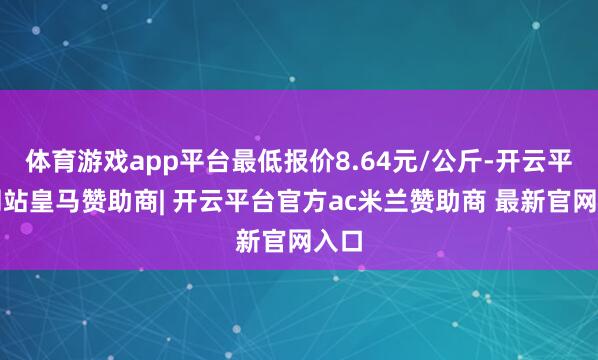 体育游戏app平台最低报价8.64元/公斤-开云平台网站皇马赞助商| 开云平台官方ac米兰赞助商 最新官网入口