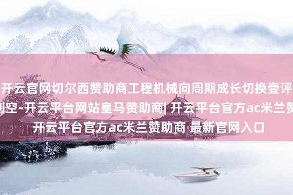开云官网切尔西赞助商工程机械向周期成长切换壹评级：估值充分响应利空-开云平台网站皇马赞助商| 开云平台官方ac米兰赞助商 最新官网入口